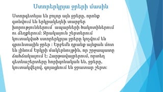 Ստորերկրյա ջրերի մասին
Ստորգետնյա են բոլոր այն ջրերը, որոնք
գտնվում են երկրակեղևի տարբեր
խորություններում՝ ապարների ծակոտիներում
ու ճեղքերում: Ջրակայուն շերտերում
կուտակված ստորերկրյա ջրերը կոչվում են
գրունտային ջրեր : Երբեմն դրանք այնքան մոտ
են լինում Երկրի մակերևույթին, որ շրջապատը
ճահճակալում է: Հարթավայրերում, որտեղ
գետնաշերտերը հորիզոնական են, ջրերը,
կուտակվելով, գոյացնում են ջրատար շերտ:
 
