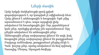Լճերի մասին
Լիճը երկրի մակերևույթի ջրով լցված
գոգավորություն է, որ կապված չէ օվկիանոսի հետ:
Լիճը լինում է անհոսքային և հոսքային: Եթե լճից
արտահոսում է գետ, ապա այդպիսի լիճը
անվանում են հոսանքային լիճ։ Չոր շրջաններում
կան լճեր, որոնցից գետերը չեն արտահոսում: Այդ
լճերին անվանում են անհոսքային լճեր:
Անհոսքային լճերը սովորաբար լինում են աղի, իսկ
հոսքային լճերը սովորաբար լինում են քաղցրահամ:
Բայկալը ամենախոր, քաղցրահամ լճերից մեկն է:
Կան խոշոր լճեր, որոնց անվանում են ծով՝օրինակ
Կասպից, Մեռյալ, Արալյան ծովերը:
 