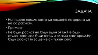ЗАДАЧА
• Напишете поема която да помогне на хората да
не са расисти.
• Пример-
• Не бъди расист не бъди един от тях.Не бъди
студен като лед бъди топъл и сладък като крем.Не
бъди расист ти за де не си тъжен сега.
 