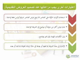 1
•‫دفعة‬ ‫ليس‬‫و‬ ً‫ا‬‫تدرجيي‬ ‫العناصر‬ ‫عرض‬ ‫يتيح‬ ‫مما‬ ‫العناصر‬ ‫على‬ ‫كة‬‫احلر‬ ‫ات‬‫ري‬‫تأث‬ ‫استخدام‬‫احدة‬‫و‬.
2
•‫احدة‬‫و‬‫ال‬ ‫الشرحية‬ ‫يف‬ ‫موضوع‬ ‫أو‬ ‫ئية‬‫ز‬‫ج‬ ‫من‬ ‫أكثر‬ ‫عرض‬ ‫عدم‬.
3
•‫مميز‬ ‫بلون‬ ‫املهمة‬ ‫الكلمات‬ ‫از‬‫ر‬‫إب‬‫اضح‬‫و‬‫و‬.
4
•‫بعده‬ ‫أو‬ ‫قبلو‬ ‫مبا‬ ‫اىا‬‫و‬‫حمت‬ ‫تباط‬‫ر‬‫ا‬ ‫حالة‬ ‫يف‬ ‫بعدىا‬ ‫أو‬ ‫قبلها‬ ‫مبا‬ ‫الشرحية‬ ‫صلة‬ ‫إىل‬ ‫اإلشارة‬
‫اعتبارات‬‫العروض‬ ‫تصوين‬ ‫عند‬ ‫هراعاتها‬ ‫يجب‬ ‫أخري‬‫التقديوية‬:
 