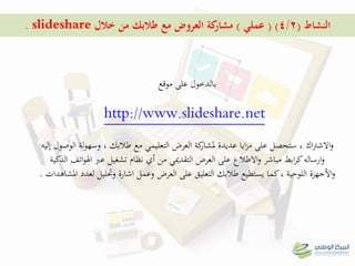 ‫النشاط‬(4/2( )‫عملي‬)‫خالل‬ ‫من‬ ‫طالبك‬ ‫مع‬ ‫العروض‬ ‫كة‬‫مشار‬slideshare.
‫على‬ ‫بالدخول‬‫موقع‬
http://www.slideshare.net
‫اك‬‫رت‬‫االش‬‫و‬‫إليو‬ ‫الوصول‬ ‫لة‬‫و‬‫وسه‬ ، ‫طالبك‬ ‫مع‬ ‫التعليمي‬ ‫العرض‬ ‫كة‬‫ملشار‬ ‫عديدة‬ ‫ايا‬‫ز‬‫م‬ ‫على‬ ‫ستحصل‬ ،
‫العرض‬ ‫على‬ ‫االطالع‬‫و‬ ‫مباشر‬ ‫ابط‬‫ر‬‫ك‬‫ارسالو‬‫و‬‫التقدميي‬‫تشغيل‬ ‫نظام‬ ‫أي‬ ‫من‬‫عرب‬‫الذكية‬ ‫اتف‬‫و‬‫اهل‬
‫املشاىدات‬ ‫لعدد‬ ‫وحتليل‬ ‫اشارة‬ ‫وعمل‬ ‫العرض‬ ‫على‬ ‫التعليق‬ ‫طالبك‬ ‫يستطيع‬ ‫كما‬، ‫اللوحية‬ ‫األجهزة‬‫و‬.
 