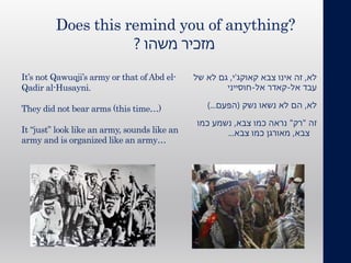 ‫משהו‬ ‫מזכיר‬?
‫לא‬,‫צבא‬ ‫אינו‬ ‫זה‬‫קאוקג‬'‫י‬,‫של‬ ‫לא‬ ‫גם‬
‫אל‬ ‫עבד‬-‫אל‬ ‫קאדר‬-‫חוסייני‬
‫לא‬,‫נשק‬ ‫נשאו‬ ‫לא‬ ‫הם‬(‫הפעם‬)...
‫זה‬"‫רק‬"‫צבא‬ ‫כמו‬ ‫נראה‬,‫כמו‬ ‫נשמע‬
‫צבא‬,‫צבא‬ ‫כמו‬ ‫מאורגן‬...
Does this remind you of anything?
It’s not Qawuqji’s army or that of Abd el-
Qadir al-Husayni.
They did not bear arms (this time…)
It “just” look like an army, sounds like an
army and is organized like an army…
 