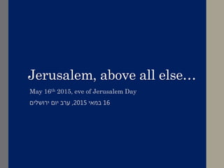 Jerusalem, above all else…
May 16th 2015, eve of Jerusalem Day
16‫במאי‬2015,‫ירושלים‬ ‫יום‬ ‫ערב‬
 
