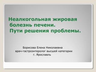 Неалкогольная жировая
болезнь печени.
Пути решения проблемы.
Борисова Елена Николаевна
врач-гастроэнтеролог высшей категории
г. Ярославль
 