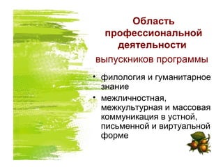 Область
профессиональной
деятельности
выпускников программы
• филология и гуманитарное
знание
• межличностная,
межкультурная и массовая
коммуникация в устной,
письменной и виртуальной
форме
 