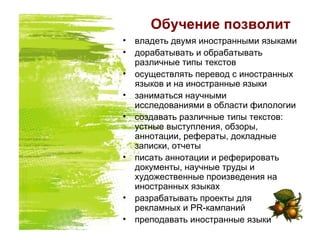 Обучение позволит
• владеть двумя иностранными языками
• дорабатывать и обрабатывать
различные типы текстов
• осуществлять перевод с иностранных
языков и на иностранные языки
• заниматься научными
исследованиями в области филологии
• создавать различные типы текстов:
устные выступления, обзоры,
аннотации, рефераты, докладные
записки, отчеты
• писать аннотации и реферировать
документы, научные труды и
художественные произведения на
иностранных языках
• разрабатывать проекты для
рекламных и PR-кампаний
• преподавать иностранные языки
 