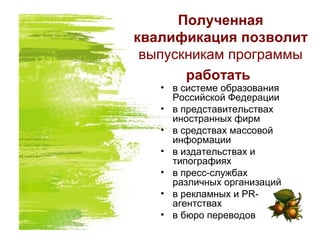Полученная
квалификация позволит
выпускникам программы
работать
• в системе образования
Российской Федерации
• в представительствах
иностранных фирм
• в средствах массовой
информации
• в издательствах и
типографиях
• в пресс-службах
различных организаций
• в рекламных и PR-
агентствах
• в бюро переводов
 