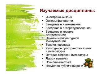 Изучаемые дисциплины:
• Иностранный язык
• Основы филологии
• Введение в языкознание
• Введение в литературоведение
• Введение в теорию
коммуникации
• Основы межкультурной
коммуникации
• Теория перевода
• Культурное пространство языка
и литературы
• История мировой литературы
• Язык и контекст
• Психолингвистика
• Искусство публичной речи
 