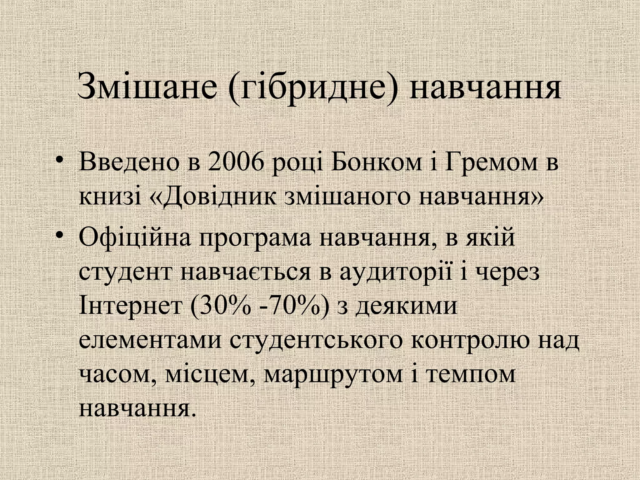 Змішане (гібридне) навчання
• Введено в 2006 році Бонком і Гремом в
книзі «Довідник змішаного навчання»
• Офіційна програма навчання, в якій
студент навчається в аудиторії і через
Інтернет (30% -70%) з деякими
елементами студентського контролю над
часом, місцем, маршрутом і темпом
навчання.
 