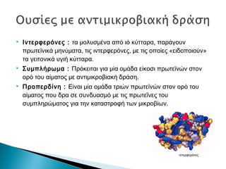 Ιντερφερόνες : τα μολυσμένα από ιό κύτταρα, παράγουν
πρωτεϊνικά μηνύματα, τις ιντερφερόνες, με τις οποίες «ειδοποιούν»
τα γειτονικά υγιή κύτταρα.
 Συμπλήρωμα : Πρόκειται για μία ομάδα είκοσι πρωτεϊνών στον
ορό του αίματος με αντιμικροβιακή δράση.
 Προπερδίνη : Είναι μία ομάδα τριών πρωτεϊνών στον ορό του
αίματος που δρα σε συνδυασμό με τις πρωτεΐνες του
συμπληρώματος για την καταστροφή των μικροβίων.
 