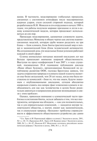 274
вания. В частности, моделирование глобальных процессов,
связанных с состоянием атмосферы после массированных
ядерных ударов, стало сильной стороной подхода, который
разрабатывали Н.Н. Моисеев и его сотрудники в начале 1980-х
годов; эти работы получили мировое признание и легли в ос-
нову климатической модели, которая продолжает использо-
ваться до сих пор.
Процедура моделирования, адекватная сложности задачи,
представлялась Моисееву в общих чертах как система взаимо-
связанных моделей, которую грубо можно разделить на три
блока — блок климата, блок биоты (растительный мир и поч-
ва) и экономический блок (блок человеческой активности).
На сегодняшний день эти модельные блоки успешно работают
каждый в своей сфере.*
Сезоны аномальных погодных явлений последних лет все
больше привлекают внимание широкой общественности.
Выступая на пресс-конференции 9 мая 2007 г. в ходе слуша-
ний, посвященных 20-й годовщине публикации доклада
«Наше общее будущее», организованных Комиссией по ус-
тойчивому развитию ООН, госпожа Брунтланд заявила, что
задача сохранения природы и климата нашей планеты являет-
ся еще более актуальной, чем 20 лет назад, когда она была по-
ставлена ее комиссией: «Зная то, что мы знаем, будучи знако-
мым с опубликованными докладами, сегодня абсолютно
аморально ставить под вопрос факт изменения климата и не-
обходимость для нас как человечества в целом более реши-
тельно двигаться в направлении решения возникающих в свя-
зи с этим проблем».
Однако, привлекая внимание к климатической части про-
блемы и состоянию биоты, нельзя забывать о том, что все инс-
трументы, которыми мы обладаем, — как для положительных,
так и для отрицательных изменений, — находятся внутри че-
ловеческого общества, а значит, имеют как экономическую,
так и социальную природу. «Большие» проблемы справедли-
вости и эффективности общественного устройства уже давно
* См. Тарко А.М. Парниковый эффект и климат// Экология и жизнь, 2001,
№ 1, с. 48–51; Пархоменко В.П., Тарко А.М. Ядерная зима// Экология и жизнь,
2000, № 3, с. 44–47; Поспелов И.Г. Модельная «летопись» российских эконо-
мических реформ// Экология и жизнь, 2006, № 1, с. 18–23.
 