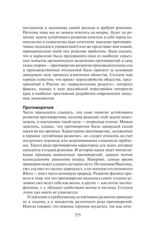 275
поставлены в экономике самой жизнью и требуют решения.
Поэтому пока мы не можем ответить на вопрос, будет ли ре-
шение задачи устойчивого развития сочетать в себе черты ка-
питализма и социализма (как сочетание заведомо противоре-
чивых подходов к управлению!) или же представит нам новый,
принципиально иной тип решения проблемы. Надо сказать,
что в марксизме была предпринята одна из наиболее серьез-
ных попыток органического включения противоречий в саму
ткань теории — противоречие развития производительных сил
и производственных отношений было принято за основную
движущую силу процесса изменения общества. Сегодня нам
хорошо известно, что проект переустройства общества, пред-
принятый в России по «марксистскому рецепту», потерпел
фиаско, однако в ходе российской перестройки потерпели
крах и наиболее престижные разработки современных запад-
ных экономистов.
Противоречия
Часто приходится слышать, что само понятие устойчивого
развития противоречиво, поэтому решение этой задачи невоз-
можно, и постановка такой цели — очередная утопия. Можно
заметить, однако, что противоречия были движущей силой
науки во все времена. Характерное противоречие, заложенное
в термине «устойчивое развитие», не следует относить на счет
неудачного перевода или недопонимания сложности пробле-
мы. Такого рода противоречия характерны для задач, которые
находятся в стадии решения. И история науки знает впечатля-
ющие примеры выявленных противоречий, давших толчок
колоссальному движению вперед. Наверное, самым ярким
примером может служить история света. По мнению Ньютона,
свет состоял из частиц-корпускул, а по мнению его оппонента
Юнга — имел чисто волновую природу. Развитие физики при-
вело к тому, что это противоречие оказалось снято: в одних ус-
ловиях свет ведет себя как волна, в других — как поток частиц-
фотонов, т. е. обладает свойствами волны и частицы. Сегодня
этому уже никто не удивляется.
Углубление в проблематику устойчивого развития приводит
не к одному, а к множеству различного рода противоречий.
Иногда говорят, что перевод термина неудачен, так как соче-
 