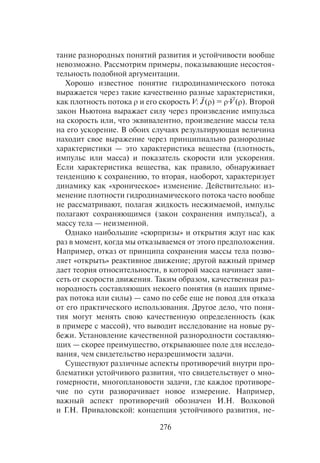 276
тание разнородных понятий развития и устойчивости вообще
невозможно. Рассмотрим примеры, показывающие несостоя-
тельность подобной аргументации.
Хорошо известное понятие гидродинамического потока
выражается через такие качественно разные характеристики,
как плотность потока ρ и его скорость V: (ρ) = ρ· (ρ). Второй
закон Ньютона выражает силу через произведение импульса
на скорость или, что эквивалентно, произведение массы тела
на его ускорение. В обоих случаях результирующая величина
находит свое выражение через принципиально разнородные
характеристики — это характеристика вещества (плотность,
импульс или масса) и показатель скорости или ускорения.
Если характеристика вещества, как правило, обнаруживает
тенденцию к сохранению, то вторая, наоборот, характеризует
динамику как «хроническое» изменение. Действительно: из-
менение плотности гидродинамического потока часто вообще
не рассматривают, полагая жидкость несжимаемой, импульс
полагают сохраняющимся (закон сохранения импульса!), а
массу тела — неизменной.
Однако наибольшие «сюрпризы» и открытия ждут нас как
раз в момент, когда мы отказываемся от этого предположения.
Например, отказ от принципа сохранения массы тела позво-
ляет «открыть» реактивное движение; другой важный пример
дает теория относительности, в которой масса начинает зави-
сеть от скорости движения. Таким образом, качественная раз-
нородность составляющих некоего понятия (в наших приме-
рах потока или силы) — само по себе еще не повод для отказа
от его практического использования. Другое дело, что поня-
тия могут менять свою качественную определенность (как
в примере с массой), что выводит исследование на новые ру-
бежи. Установление качественной разнородности составляю-
щих — скорее преимущество, открывающее поле для исследо-
вания, чем свидетельство неразрешимости задачи.
Существуют различные аспекты противоречий внутри про-
блематики устойчивого развития, что свидетельствует о мно-
гомерности, многоплановости задачи, где каждое противоре-
чие по сути разворачивает новое измерение. Например,
важный аспект противоречий обозначен И.Н. Волковой
и Г.Н. Приваловской: концепция устойчивого развития, не-
 