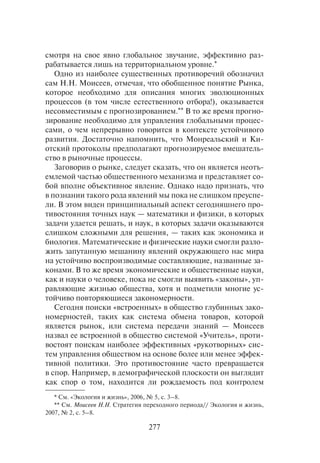 277
смотря на свое явно глобальное звучание, эффективно раз-
рабатывается лишь на территориальном уровне.*
Одно из наиболее существенных противоречий обозначил
сам Н.Н. Моисеев, отмечая, что обобщенное понятие Рынка,
которое необходимо для описания многих эволюционных
процессов (в том числе естественного отбора!), оказывается
несовместимым с прогнозированием.** В то же время прогно-
зирование необходимо для управления глобальными процес-
сами, о чем непрерывно говорится в контексте устойчивого
развития. Достаточно напомнить, что Монреальский и Ки-
отский протоколы предполагают прогнозируемое вмешатель-
ство в рыночные процессы.
Заговорив о рынке, следует сказать, что он является неотъ-
емлемой частью общественного механизма и представляет со-
бой вполне объективное явление. Однако надо признать, что
в познании такого рода явлений мы пока не слишком преуспе-
ли. В этом виден принципиальный аспект сегодняшнего про-
тивостояния точных наук — математики и физики, в которых
задачи удается решать, и наук, в которых задачи оказываются
слишком сложными для решения, — таких как экономика и
биология. Математические и физические науки смогли разло-
жить запутанную мешанину явлений окружающего нас мира
на устойчиво воспроизводимые составляющие, названные за-
конами. В то же время экономические и общественные науки,
как и науки о человеке, пока не смогли выявить «законы», уп-
равляющие жизнью общества, хотя и подметили многие ус-
тойчиво повторяющиеся закономерности.
Сегодня поиски «встроенных» в общество глубинных зако-
номерностей, таких как система обмена товаров, которой
является рынок, или система передачи знаний — Моисеев
назвал ее встроенной в общество системой «Учитель», проти-
востоят поискам наиболее эффективных «рукотворных» сис-
тем управления обществом на основе более или менее эффек-
тивной политики. Это противостояние часто превращается
в спор. Например, в демографической плоскости он выглядит
как спор о том, находится ли рождаемость под контролем
* См. «Экология и жизнь», 2006, № 5, с. 3–8.
** См. Моисеев Н.Н. Стратегия переходного периода// Экология и жизнь,
2007, № 2, с. 5–8.
 