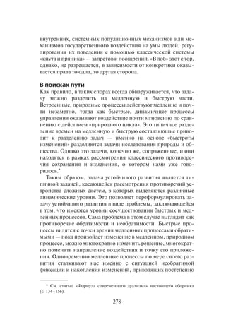 278
внутренних, системных популяционных механизмов или ме-
ханизмов государственного воздействия на умы людей, регу-
лирования их поведения с помощью классической системы
«кнута и пряника» — запретов и поощрений. «В лоб» этот спор,
однако, не разрешается, в зависимости от конкретики оказы-
вается права то одна, то другая сторона.
В поисках пути
Как правило, в таких спорах всегда обнаруживается, что зада-
чу можно разделить на медленную и быструю части.
Встроенные, природные процессы действуют медленно и поч-
ти незаметно, тогда как быстрые, динамичные процессы
управления оказывают воздействие почти мгновенно по срав-
нению с действием «природного цикла». Это типичное разде-
ление времен на медленную и быструю составляющие приво-
дит к разделению задач — именно на основе «быстроты
изменений» разделяются задачи исследования природы и об-
щества. Однако это задачи, конечно же, сопряженные, и они
находятся в рамках рассмотрения классического противоре-
чия сохранения и изменения, о котором нами уже гово-
рилось.*
Таким образом, задача устойчивого развития является ти-
пичной задачей, касающейся рассмотрения противоречий ус-
тройства сложных систем, в которых выделяются различные
динамические уровни. Это позволяет переформулировать за-
дачу устойчивого развития в виде проблемы, заключающейся
в том, что имеются уровни сосуществования быстрых и мед-
ленных процессов. Сама проблема в этом случае выглядит как
противоречие обратимости и необратимости. Быстрые про-
цессы видятся с точки зрения медленных процессами обрати-
мыми — пока произойдет изменение в медленном, природном
процессе, можно многократно изменить решение, многократ-
но поменять направление воздействия и точку его приложе-
ния. Одновременно медленные процессы по мере своего раз-
вития сталкивают нас именно с ситуацией необратимой
фиксации и накопления изменений, приводящих постепенно
* См. статью «Формула современного дуализма» настоящего сборника
(с. 134–156).
 