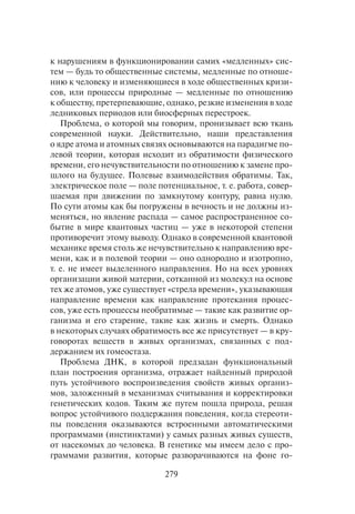 279
к нарушениям в функционировании самих «медленных» сис-
тем — будь то общественные системы, медленные по отноше-
нию к человеку и изменяющиеся в ходе общественных кризи-
сов, или процессы природные — медленные по отношению
к обществу, претерпевающие, однако, резкие изменения в ходе
ледниковых периодов или биосферных перестроек.
Проблема, о которой мы говорим, пронизывает всю ткань
современной науки. Действительно, наши представления
о ядре атома и атомных связях основываются на парадигме по-
левой теории, которая исходит из обратимости физического
времени, его нечувствительности по отношению к замене про-
шлого на будущее. Полевые взаимодействия обратимы. Так,
электрическое поле — поле потенциальное, т. е. работа, совер-
шаемая при движении по замкнутому контуру, равна нулю.
По сути атомы как бы погружены в вечность и не должны из-
меняться, но явление распада — самое распространенное со-
бытие в мире квантовых частиц — уже в некоторой степени
противоречит этому выводу. Однако в современной квантовой
механике время столь же нечувствительно к направлению вре-
мени, как и в полевой теории — оно однородно и изотропно,
т. е. не имеет выделенного направления. Но на всех уровнях
организации живой материи, сотканной из молекул на основе
тех же атомов, уже существует «стрела времени», указывающая
направление времени как направление протекания процес-
сов, уже есть процессы необратимые — такие как развитие ор-
ганизма и его старение, такие как жизнь и смерть. Однако
в некоторых случаях обратимость все же присутствует — в кру-
говоротах веществ в живых организмах, связанных с под-
держанием их гомеостаза.
Проблема ДНК, в которой предзадан функциональный
план построения организма, отражает найденный природой
путь устойчивого воспроизведения свойств живых организ-
мов, заложенный в механизмах считывания и корректировки
генетических кодов. Таким же путем пошла природа, решая
вопрос устойчивого поддержания поведения, когда стереоти-
пы поведения оказываются встроенными автоматическими
программами (инстинктами) у самых разных живых существ,
от насекомых до человека. В генетике мы имеем дело с про-
граммами развития, которые разворачиваются на фоне го-
 