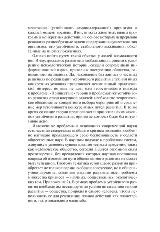 меостазиса (устойчивого самоподдержания!) организма в
каждый момент времени. В инстинктах животных видны про-
граммы конкретных действий, на основе которых непрерывно
решаются разнообразные задачи поддержания существования
организма, его устойчивого, стабильного выживания, обка-
танные на многих поколениях.
Однако пойти путем такой обкатки у людей возможности
нет. Индустриальное развитие и глобализация привели к уско-
рению психологической истории, создали современный ин-
формационный взрыв, привели к построению общества, ос-
нованного на знаниях. Да, накопление баз данных о частных
решениях по реализации устойчивого развития в тех или иных
конкретных условиях представляет несомненный практичес-
кий интерес, но еще не дает нам теоретического подхода
к проблеме. «Пришествие» теории в проблематику устойчиво-
го развития стало насущной задачей: необходимо теоретичес-
кое обоснование конкретного выбора мероприятий и сравне-
ние мер устойчивости конкурентных путей развития. В то же
время создание теории предполагает и принятие неких «акси-
ом» устойчивого развития, принятие которых было бы интуи-
тивно ясно.
Изложенные проблемы в основаниях современной науки
есть частные свидетельства общего кризиса познания, особен-
но наглядно проявляющего свою беспомощность в области
общественных наук. В научном подходе к проблемам систем,
живущих в условиях существования «стрелы времени», таких
как человеческое общество, сегодня видятся огромной силы
противоречия, без преодоления которых научная постановка
вопроса об изменении пути общественного развития не может
быть успешной. Поэтому тематика устойчивого развития при-
обретает не только подлинно общечеловеческое, но и общена-
учное звучание, соединяя воедино разрозненные проблемы
множества кризисов — научных, общественных, экологичес-
ких (см. Приложение 2). В рамках проблемы устойчивого раз-
вития необходимы нестандартные усилия по созданию теории
развития — общества, природы и самого человека, чтобы ис-
пользовать ее для реализации планов действий как планетар-
ного, так и локального масштаба.
 