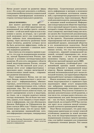 ecolife
к содержанию
ecolife.ru
Китая делают акцент на развитии сферы
услуг. Это позволяет дополнить к особенно-
стямразвитияКитаяпопыткусознательной
стимуляции трансформации экономики в
сторону постиндустриального развития.
Новая экономика
Для нашего разговора важно понять,
во-первых, что же собой представляет ин-
новационный или вообще просто «новый»
сегмент – в той или иной отрасли или в эко-
номике в целом, во-вторых, где в россий-
ской экономике могут уже существовать,
быть найдены (или инициированы, на-
пример, через институты развития) такие
новые сегменты, развитие которых могло
бы быть достаточно эффективно, чтобы не
подтверждать опасения о слишком высо-
ких издержках развития.
Для ответа на эти вопросы примем в рас-
чет то, что курс на модернизацию экономи-
ки, взятый Правительством России, про-
исходит в условиях постиндустриального
развития. И хотя есть ожидания в области
новой индустриализации России, сегодня
очевидно, что без высокой доли услуг, и
прежде всего услуг инфраструктурных –
прокладки дорог, газовых магистралей и
оптоволоконных линий связи, – современ-
ное развитие невозможно.
Опыт современного Китая, как же как
опыт Запада, свидетельствует о росте сек-
тора услуг – информационных, обменно-
торговых, логистических, которые по сути
создают инфраструктурные сети, глобали-
зирующие мир. Вот эта универсальность
услуг заставляет искать новое на стыке, где
растут одновременно услуги и индустрия,
на стыке, где и суждено родиться новому
сектору экономики. Это не более чем гипо-
теза, однако, если говорить о стыке энерге-
тики и информации, она уже обсуждалась
Джоном Лайтнером на Гайдаровском фо-
руме в начале 2014 года.* Однако здесь мы
ставим вопрос шире, чем это сделал Лайт-
нер, рассматривая взаимодействие пото-
ков информации и материи, генерируемых
обществом. Существующая дополнитель-
ность информации и материи в экономике
служит постоянным источником измене-
ний, а противоречия разрешаются в пользу
новых продуктов, через инновации. Фронт
этой дополнительности, рождающей новое,
и называют новой экономикой. Информа-
ция в индустриальном обществе тиражиру-
ется в массовый продукт (книги, чертежи),
который в товаре обладает дополнительно-
стью к веществу; массовый товар уже нель-
зя сделать без технической документации,
так же как осуществить массовую застрой-
ку без проекта. Отыскание возможностей
тиражирования той или иной инновации –
важнейший процесс, меняющий общество
и его экономическую подсистему. Китай
вышел в лидеры по экономическому росту
именно потому, что стал тем всемирным
«ксероксом», мировой копировальной ма-
шиной, который тиражировал все, вклю-
чая инновации – и тем самым изменил
экономику страны, сделал ее растущей,
обеспечил высокий процент роста ВВП.
Рост экономики, устойчивый рост – это
важнейший признак новой экономики,
которая добавляет к традиционной новые
отрасли. Ярким примером служит полу-
вековой экспоненциальный рост вычисли-
тельной техники, где характерным образом
взаимодействуют материя и информация.
Новую экономику надо искать на пересе-
чении индустриального и сервисного (при-
надлежащего сфере услуг) направлений,
уже набравших определенную мощность
изменений (например, темп прироста в еди-
ницу времени). Результатом становится по-
явление дополнительных путей развития, в
том числе тех, которые ранее считалась аль-
тернативными или даже бесперспективны-
ми – как это было, например, с солнечной
энергетикой, на которой в СССР был постав-
лен крест из-за слишком низкой потенци-
альной плотности производимой энергии.
Опыт Китая показывает, что даже инду-
стриальная ориентация не служит помехой
устойчивому развитию (и новой экономи-
ке), если эта индустриализация идет через
модернизацию основных средств производ-
ства, а не требует издержек для сохранения
устаревших основных фондов. Тем самым
* См. Джон Лайтнер: Зеленый рост – результат тре-
тьей промышленной революции / Новое качество
энергии и информации.
10
 