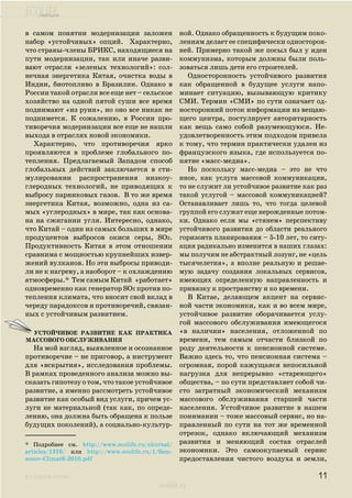 ecolife
к содержанию
ecolife.ru
в самом понятии модернизации заложен
набор «устойчивых» опций. Характерно,
что страны-члены БРИКС, находящиеся на
пути модернизации, так или иначе разви-
вают отрасли «зеленых технологий»: сол-
нечная энергетика Китая, очистка воды в
Индии, биотопливо в Бразилии. Однако в
России такой отрасли все еще нет – сельское
хозяйство на одной пятой суши все время
поднимают «из руин», но оно все никак не
поднимется. К сожалению, в России про-
тиворечия модернизации все еще не нашли
выхода в отраслях новой экономики.
Характерно, что противоречия ярко
проявляются в проблеме глобального по-
тепления. Предлагаемый Западом способ
глобальных действий заключается в сти-
мулировании распространения низкоу-
глеродных технологий, не приводящих к
выбросу парниковых газов. В то же время
энергетика Китая, возможно, одна из са-
мых «углеродных» в мире, так как основа-
на на сжигании угля. Интересно, однако,
что Китай – один из самых больших в мире
продуцентов выбросов окиси серы, SO2.
Продуктивность Китая в этом отношении
сравнима с мощностью крупнейших извер-
жений вулканов. Но эти выбросы приводи-
ли не к нагреву, а наоборот – к охлаждению
атмосферы.* Тем самым Китай «работает»
одновременно как генератор SO2 против по-
тепления климата, что вносит свой вклад в
череду парадоксов и противоречий, связан-
ных с устойчивым развитием.
На мой взгляд, выявленное и осознанное
противоречие – не приговор, а инструмент
для «вскрытия», исследования проблемы.
В рамках проведенного анализа можно вы-
сказать гипотезу о том, что такое устойчивое
развитие, а именно рассмотреть устойчивое
развитие как особый вид услуги, причем ус-
луги не материальной (так как, по опреде-
лению, она должна быть обращена к пользе
будущих поколений), а социально-культур-
ной. Однако обращенность к будущим поко-
лениям делает ее специфически односторон-
ней. Примерно такой же посыл был у идеи
коммунизма, которым должны были поль-
зоваться лишь дети его строителей.
Односторонность устойчивого развития
как обращенной в будущее услуги напо-
минает ситуацию, вызывающую критику
СМИ. Термин «СМИ» по сути означает од-
носторонний поток информации из вещаю-
щего центра, постулирует авторитарность
как вещь само собой разумеющуюся. Не-
удовлетворенность этим подходом привела
к тому, что термин практически удален из
французского языка, где используется по-
нятие «масс-медиа».
Но поскольку масс-медиа – это не что
иное, как услуга массовой коммуникации,
то не служит ли устойчивое развитие как раз
такой услугой – массовой коммуникацией?
Останавливает лишь то, что тогда целевой
группой его служат еще нерожденные потом-
ки. Однако если мы «стянем» перспективу
устойчивого развития до области реального
горизонта планирования – 5-10 лет, то ситу-
ация радикально изменится в наших глазах:
мы получим не абстрактный лозунг, не «цель
тысячелетия», а вполне реальную и решае-
мую задачу создания локальных сервисов,
имеющих определенную направленность и
привязку к пространству и ко времени.
В Китае, делающем акцент на сервис-
ной части экономики, как и во всем мире,
устойчивое развитие оборачивается услу-
гой массового обслуживания имеющегося
«в наличии» населения, отложенной по
времени, тем самым отчасти близкой по
роду деятельности к пенсионной системе.
Важно здесь то, что пенсионная система –
огромная, порой кажущаяся непосильной
нагрузка для непрерывно «стареющего»
общества, – по сути представляет собой чи-
сто затратный экономический механизм
массового обслуживания старшей части
населения. Устойчивое развитие в нашем
понимании – тоже массовый сервис, но на-
правленный по сути на тот же временной
отрезок, однако включающий механизм
развития и меняющий состав отраслей
экономики. Это самоокупаемый сервис
предоставления чистого воздуха и земли,
11
* Подробнее см. http://www.ecolife.ru/zhurnal/
articles/1316/ или http://www.ecolife.ru/1/Sam-
sonov-Climat6-2010.pdf
Устойчивое развитие как практика
массового обслуживания
 