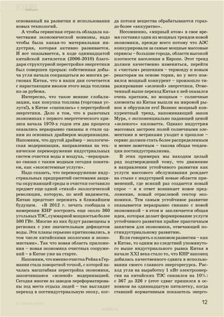 ecolife
к содержанию
ecolife.ru
основанный на развитии и использовании
новых технологий.
А чтобы сервисная отрасль обладала ка-
чествами экономической новизны, надо
чтобы была какая-то материальная ин-
дустрия, которая активно развивается.
И вот оказывается, в ходе одиннадцатой
китайской пятилетки (2006-2010) благо-
даря структурной перестройке энергетики
был совершен прорыв: собственная добы-
ча угля начала сокращаться во многих ре-
гионах Китая, что в наши дни сочетается
с нарастающим ввозом этого вида топлива
из-за рубежа.
Интересно, что такое веяние глобали-
зации, как покупка топлива (торговая ус-
луга!), в Китае «сцепилась» с перестройкой
энергетики. Дело в том, что в рыночных
экономиках с первого энергетического кри-
зиса начала 1970-х годов эти два процесса
оказались неразрывно связаны и стали од-
ним из основных драйверов модернизации.
Напомним, что другой драйвер – экологиче-
ская модернизация, направленная на тех-
ническое перевооружение индустриальных
систем очистки воды и воздуха, –неразрыв-
но связан с таким модным сегодня поняти-
ем, как «экосистемные услуги».
Надо сказать, что перевооружение инду-
стриальных предприятий системами защи-
ты окружающей среды и очистки составило
предмет еще одной «тихой» экологической
революции, которую, по всей видимости,
Китаю предстоит пережить в ближайшем
будущем. «В 2012 г. печать сообщала о
намерении КНР построить еще около 360
угольныхТЭС,суммарноймощностьюболее
500 ГВт. Многие из них будут размещены в
регионах с уже значительным дефицитом
воды. Эти планы серьезно критиковались, в
том числе китайскими экологами и эконо-
мистами». Так что новая область приложе-
ния – новая экономика очистных сооруже-
ний – в Китае уже на старте.
Напомним,чтоименноочисткаРейнавГер-
мании стала поворотной точкой, с которой на-
чалась масштабная перестройка экономики,
закончившаяся «зеленой» модернизацией.
Сегодня многие из заводов переформатирова-
ны под места отдыха людей – так выглядит
переход в постиндустриальную эпоху, ког-
да потоки вещества обрабатываются гораз-
до более «аккуратно».
Несомненно, «мирный атом» в свое вре-
мя составил один из мощных трендов новой
экономики, прежде всего потому что АЭС
конкурировали за самые мощные массовые
сервисы – большие города, области высокой
плотности населения в Европе. Этот тренд
должен качественно измениться, перейти
к «чистым» решениям – термояду и новым
реакторам на основе тория, но у него поя-
вился мощный конкурент – произошло ти-
ражирование «зеленой» энергетики. Отме-
ченный выше переход Китая к ней оказался
очень кратким, но мощным – солнечные
элементы из Китая вышли на мировой ры-
нок и обрушили его! Возник мощный кон-
курентный тренд, напоминающий закон
Мура, с экспоненциально падающей ценой
«зеленого» киловатта. Однако индустрия
массовых застроек полей солнечными эле-
ментами и ветряками уходит в прошлое –
сервис должен стать более распределенным
и менее заметным – такова общая тенден-
ция постиндустриализма.
В этих примерах мы находим целый
ряд подтверждений тому, что движение
в направлении устойчивого развития как
услуги массового обслуживания рождает
на стыке с индустрией новые области при-
менений, где всякий раз создается новый
спрос – и в ответ возникает новое пред-
ложение, новый отраслевой сектор эко-
номики. Тем самым устойчивое развитие
оказывается неразрывно связано с новой
экономикой – в этом и заключается общая
идея, которая делает формирование услуги
устойчивого развития крайне практичным
занятием для экономики, отвечающей по-
стиндустриальному развитию.
Если говорить о плановом развитии – как
в Китае, то одним из следствий упомянуто-
го выше индустриального рывка Китая в
начале XXI века стало то, что КНР наконец
добилась качественного сдвига в использо-
вании своего главного энергоресурса. Рас-
ход угля на выработку 1 кВт электроэнер-
гии на китайских ТЭС снизился на 10%:
с 367 до 326 г (этот сдвиг пришелся в ос-
новном на одиннадцатую пятилетку, когда
ставший нормативным показатель энерго-
12
 