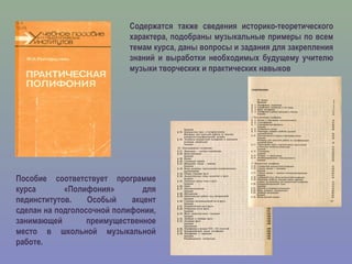 Пособие соответствует программе
курса «Полифония» для
пединститутов. Особый акцент
сделан на подголосочной полифонии,
занимающей преимущественное
место в школьной музыкальной
работе.
Содержатся также сведения историко-теоретического
характера, подобраны музыкальные примеры по всем
темам курса, даны вопросы и задания для закрепления
знаний и выработки необходимых будущему учителю
музыки творческих и практических навыков
 