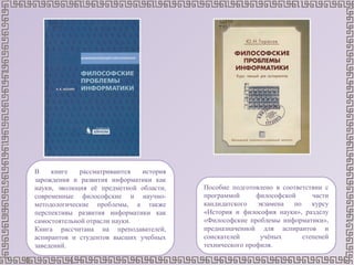 В книге рассматриваются история
зарождения и развития информатики как
науки, эволюция её предметной области,
современные философские и научно-
методологические проблемы, а также
перспективы развития информатики как
самостоятельной отрасли науки.
Книга рассчитана на преподавателей,
аспирантов и студентов высших учебных
заведений.
Пособие подготовлено в соответствии с
программой философской части
кандидатского экзамена по курсу
«История и философия науки», разделу
«Философские проблемы информатики»,
предназначенной для аспирантов и
соискателей учёных степеней
технического профиля.
 