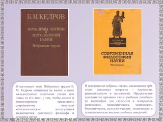 В хрестоматии собраны тексты, касающиеся трёх
тесно связанных вопросов - научности,
рациональности и истинности. Предлагаемая
хрестоматия призвана стать учебным пособием
по философии для студентов и аспирантов
физических, математических, химических,
биологических, психологических, технических и
технологических высших учебных заведений.
В настоящем томе Избранных трудов Б.
М. Кедрова помещены не книги, а ныне
малодоступные отдельные статьи или
главы из его книг, с тем, чтобы полнее и
разностороннее представить
современному читателю
методологические исследования
выдающегося советского философа и
историка науки.
 