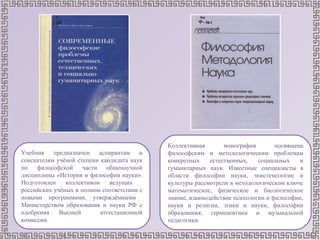Учебник предназначен аспирантам и
соискателям учёной степени кандидата наук
по философской части общенаучной
дисциплины «История и философия науки».
Подготовлен коллективом ведущих
российских учёных в полном соответствии с
новыми программами, утверждёнными
Министерством образования и науки РФ с
одобрения Высшей аттестационной
комиссии.
Коллективная монография посвящена
философским и методологическим проблемам
конкретных естественных, социальных и
гуманитарных наук. Известные специалисты в
области философии науки, эпистемологии и
культуры рассмотрели в методологическом ключе
математическое, физическое и биологическое
знание, взаимодействие психологии и философии,
науки и религии, этики и науки, философии
образования, герменевтики и музыкальной
педагогики.
 