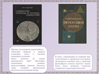 Предмет исследования данной работы –
симметрия природы и природа
симметрии, место и значение
симметрии в познании.
Книга написана на основе
оригинальных работ философов,
математиков, химиков,
кристаллографов, физиков, биологов;
также содержит оригинальные
результаты исследований автора.
В книге, опирающейся на широкий круг
отечественных и зарубежных источников,
обсуждаются основные идеи и проблемы
философского анализа научного знания.
Книга будет интересна студентам,
аспирантам и преподавателям вузов.
 
