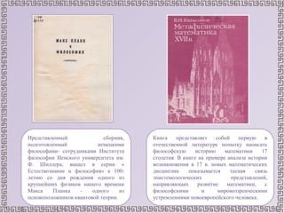 Представленный сборник,
подготовленный немецкими
философами- сотрудниками Института
философии Иенского университета им.
Ф. Шиллера, вышел в серии «
Естествознание и философия» к 100-
летию со дня рождения одного из
крупнейших физиков нашего времени
Макса Планка - одного из
основоположников квантовой теории.
Книга представляет собой первую в
отечественной литературе попытку написать
философскую историю математики 17
столетия. В книге на примере анализа истории
возникновения в 17 в. новых математических
дисциплин показывается тесная связь
эпистемологических представлений,
направляющих развитие математики, с
философскими и мировоззренческими
устремлениями новоевропейского человека.
 