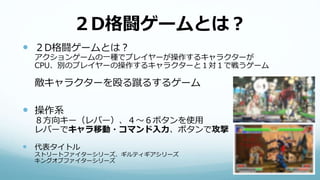 ２D格闘ゲームとは？
 ２D格闘ゲームとは？
アクションゲームの一種でプレイヤーが操作するキャラクターが
CPU、別のプレイヤーの操作するキャラクターと１対１で戦うゲーム
敵キャラクターを殴る蹴るするゲーム
 操作系
８方向キー（レバー）、４〜６ボタンを使用
レバーでキャラ移動・コマンド入力、ボタンで攻撃
 代表タイトル
ストリートファイターシリーズ、ギルティギアシリーズ
キングオブファイターシリーズ
 