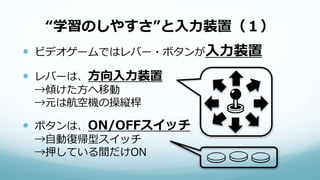 “学習のしやすさ”と入力装置（１）
 ビデオゲームではレバー・ボタンが入力装置
 レバーは、方向入力装置
→傾けた方へ移動
→元は航空機の操縦桿
 ボタンは、ON/OFFスイッチ
→自動復帰型スイッチ
→押している間だけON
 