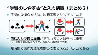 “学習のしやすさ”と入力装置（まとめ２）
 直感的な操作方法は、説明不要でシンプルになる
 同じ入力で同じ結果が得られることは非常に重要
→一度覚えれば似たシステムの場合、再学習が不要
 短時間で操作方法を理解してもらえるシステムである
 