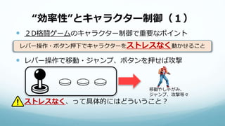 “効率性”とキャラクター制御（１）
 ２D格闘ゲームのキャラクター制御で重要なポイント
 レバー操作で移動・ジャンプ、ボタンを押せば攻撃
 ストレスなく、って具体的にはどういうこと？
レバー操作・ボタン押下でキャラクターをストレスなく動かせること
移動やしゃがみ、
ジャンプ、攻撃等々
 