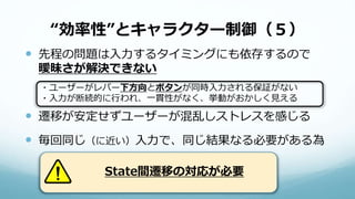 “効率性”とキャラクター制御（５）
 先程の問題は入力するタイミングにも依存するので
曖昧さが解決できない
 遷移が安定せずユーザーが混乱しストレスを感じる
 毎回同じ（に近い）入力で、同じ結果なる必要がある為
・ユーザーがレバー下方向とボタンが同時入力される保証がない
・入力が断続的に行われ、一貫性がなく、挙動がおかしく見える
State間遷移の対応が必要
 