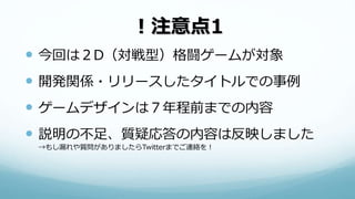！注意点1
 今回は２D（対戦型）格闘ゲームが対象
 開発関係・リリースしたタイトルでの事例
 ゲームデザインは７年程前までの内容
 説明の不足、質疑応答の内容は反映しました
→もし漏れや質問がありましたらTwitterまでご連絡を！
 