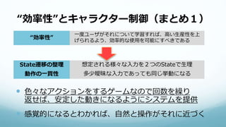 “効率性”とキャラクター制御（まとめ１）
 色々なアクションをするゲームなので回数を繰り
返せば、安定した動きになるようにシステムを提供
 感覚的になるとわかれば、自然と操作がそれに近づく
“効率性”
一度ユーザがそれについて学習すれば、高い生産性を上
げられるよう、効率的な使用を可能にすべきである
State遷移の整理 想定される様々な入力を２つのStateで生理
動作の一貫性 多少曖昧な入力であっても同じ挙動になる
 
