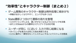 “効率性”とキャラクター制御（まとめ２）
 ゲーム開発のキャラクター制御は例外処理に傾きがち
→挙動がおかしくなりやすく、エンバグも多くなる
 State遷移２つ分けて遷移の流れを整理
→入力タイミングによる、違いが少なくなるようにロジックを定義
→また２次Stateからの遷移をスクリプトでも対応可能
 ユーザーが同じ（に近い）入力で同じ結果になる
→タイミングを覚えれば同じ行為を再現できる
→入力と動作に一貫性をもってシステムにすることでストレスを軽減
 