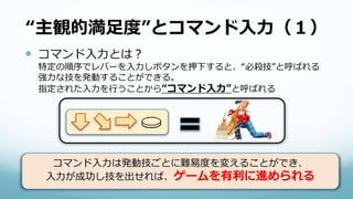 “主観的満足度”とコマンド入力（１）
 コマンド入力とは？
特定の順序でレバーを入力しボタンを押下すると、“必殺技”と呼ばれる
強力な技を発動することができる。
指定された入力を行うことから“コマンド入力”と呼ばれる
コマンド入力は発動技ごとに難易度を変えることができ、
入力が成功し技を出せれば、ゲームを有利に進められる
 