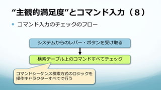 “主観的満足度”とコマンド入力（８）
 コマンド入力のチェックのフロー
システムからのレバー・ボタンを受け取る
検索テーブル上のコマンドすべてチェック
コマンドシーケンス検索方式のロジックを
操作キャラクターすべてで行う
 