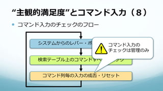 “主観的満足度”とコマンド入力（８）
 コマンド入力のチェックのフロー
システムからのレバー・ボタンを受け取る
検索テーブル上のコマンドすべてチェック
コマンド列毎の入力の成否・リセット
コマンド入力の
チェックは管理のみ
 