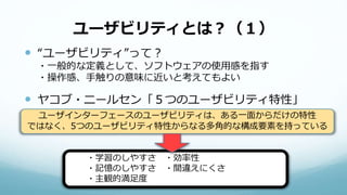 ユーザビリティとは？（１）
 “ユーザビリティ”って？
・一般的な定義として、ソフトウェアの使用感を指す
・操作感、手触りの意味に近いと考えてもよい
 ヤコブ・ニールセン「５つのユーザビリティ特性」
ユーザインターフェースのユーザビリティは、ある一面からだけの特性
ではなく、5つのユーザビリティ特性からなる多角的な構成要素を持っている
・学習のしやすさ ・効率性
・記憶のしやすさ ・間違えにくさ
・主観的満足度
 