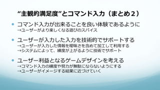 “主観的満足度”とコマンド入力（まとめ２）
 コマンド入力が出来ることを良い体験であるように
→ユーザーがより楽しくなる遊びのスパイス
 ユーザーが入力した入力を技術的でサポートする
→ユーザーが入力した情報を曖昧さを含めて加工して利用する
→システムによって、練度が上がるように技術でサポート
 ユーザー利益となるゲームデザインを考える
→コマンド入力の練度や努力が無駄にならないようにする
→ユーザーがイメージする結果に近づけていく
 