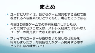 まとめ
 ユーザビリティは、昔からゲーム開発をする過程で重
視されるべき要素のひとつであり、現在もそうである
 今回２D格闘ゲームでの事例を紹介しましたが、
入力に関するプロセスは、ストレス軽減だけじゃなく
ユーザーの満足度に大きく影響します
 プレイするユーザーが遊びをより楽しむ仕組みを
紹介しましたが、今度皆さんがゲーム開発する際の
ヒントになれば幸いです
 