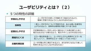 ユーザビリティとは？（２）
 ５つの特性の詳細
学習のしやすさ
ユーザがそれを使って作業をすぐ始められるよう、
簡単に学習できるようにしなければならない
効率性
一度ユーザがそれについて学習すれば、あとは高い生産性を
上げられるよう、効率的な使用を可能にすべきである
記憶のしやすさ
不定期利用のユーザがしばらく使わなくても再び使うときに
覚えなおさないで使えるよう、覚えやすくしなければならない
間違えにくさ
エラー発生率を低くし、ユーザがシステム利用中にエラーを
起こしにくく、致命的なエラーが起こってはいけない
主観的満足度
ユーザが個人的に満足できるよう、また好きになるよう楽しく
利用できるようにしなければならない
 