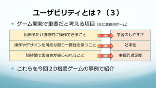 ユーザビリティとは？（３）
 ゲーム開発で重要だと考える項目（主に業務用ゲーム）
 これらを今回２D格闘ゲームの事例で紹介
出来るだけ直感的に操作できること
操作やデザインを可能な限り一貫性を保つこと
短時間で面白さが感じられること
学習のしやすさ
効率性
主観的満足度
 