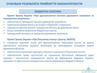 УПРАВЛІННЯ	
  ДЕРЖАВНОЮ	
  ВЛАСНІСТЮ	
  
Проект	
   Закону	
   України	
   «Про	
   внесення	
   змін	
   до	
   деяких	
   законодавчих	
   актів	
  
України»	
  (щодо	
  корпоратизації	
  державних	
  підприємств)	
  
	
  
ü  підвищення	
   ефективності	
   управління	
   підприємствами	
   державного	
   сектору	
  
економіки;	
  
ü  запровадження	
   новітніх	
   технологій	
   корпоративного	
   менеджменту	
   в	
   практику	
  
управління	
  підприємствами	
  державного	
  сектору	
  економіки;	
  
ü  залучення	
  закордонних	
  інвесторів	
  та	
  партнерів.	
  
ОЧІКУВАНІ	
  РЕЗУЛЬТАТИ	
  ПРИЙНЯТТЯ	
  ЗАКОНОПРОЕКТІВ	
  
ПОЛІТИКА	
  ЗАХИСТУ	
  КОНКУРЕНЦІЇ	
  
Проект	
   Закону	
   України	
   «Про	
   внесення	
   змін	
   до	
   деяких	
   законодавчих	
   актів	
  
України	
   щодо	
   забезпечення	
   прозорості	
   діяльності	
   Антимонопольного	
   комітету	
  
України»	
  (реєстр.	
  №	
  2102)	
  	
  
ü  формування	
  справедливих	
  цін	
  на	
  товари	
  та	
  послуги;	
  
ü  розвиток	
  економічної	
  конкуренції;	
  
ü  прозорість	
   та	
   передбачуваність	
   діяльності	
   АМКУ,	
   підвищення	
   рівня	
   правового	
  
обґрунтування	
  позицій	
  відомства;	
  	
  
ü  забезпечення	
  правової	
  визначеності	
  	
  для	
  суб’єктів	
  господарювання,	
  зокрема	
  щодо	
  
можливих	
  антиконкурентних	
  ризиків,	
  а	
  також	
  попередження	
  порушень	
  законодавства	
  
про	
  захист	
  економічної	
  конкуренції.	
  
	
  
 