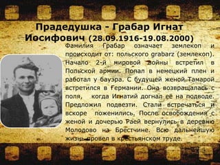 Прадедушка - Грабар Игнат
Иосифович (28.09.1916-19.08.2000)
Фамилия Грабар означает землекоп и
происходит от: польского grabarz (землекоп).
Начало 2-й мировой войны встретил в
Польской армии. Попал в немецкий плен и
работал у бауэра. С будущей женой Тамарой
встретился в Германии. Она возвращалась с
поля, когда Игнатий догнал её на подводе.
Предложил подвезти. Стали встречаться и
вскоре поженились. После освобождения с
женой и дочерью Раей вернулись в деревню
Молодово на Брестчине. Всю дальнейшую
жизнь провел в крестьянском труде.
 