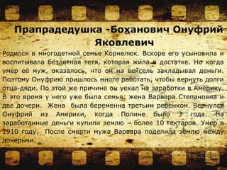 Прапрадедушка -Боханович Онуфрий
Яковлевич
Родился в многодетной семье Корнелюк. Вскоре его усыновила и
воспитывала бездетная тетя, которая жила в достатке. Но когда
умер её муж, оказалось, что он на вексель закладывал деньги.
Поэтому Онуфрию пришлось много работать, чтобы вернуть долги
отца-дяди. По этой же причине он уехал на заработки в Америку.
В это время у него уже была семья: жена Варвара Степановна и
две дочери. Жена была беременна третьим ребенком. Вернулся
Онуфрий из Америки, когда Полине было 3 года. На
заработанные деньги купили землю – более 10 гектаров. Умер в
1910 году. После смерти мужа Варвара поделила землю между
дочерьми.
 