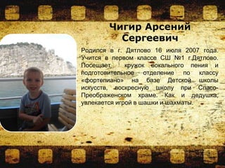 Родился в г. Дятлово 16 июля 2007 года.
Учится в первом классе СШ №1 г.Дятлово.
Посещает кружок вокального пения и
подготовительное отделение по классу
«фортепиано» на базе Детской школы
искусств, воскресную школу при Спасо-
Преображенском храме. Как и дедушка,
увлекается игрой в шашки и шахматы.
Чигир Арсений
Сергеевич
 